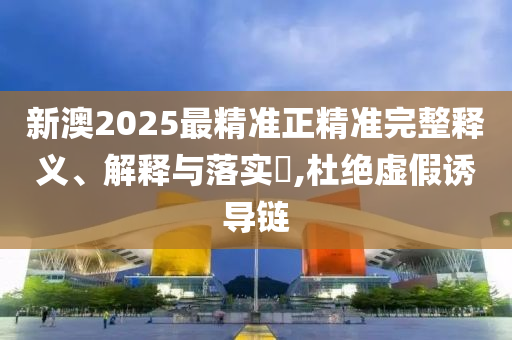 新澳2025最精准正精准完整释义、解释与落实?,杜绝虚假诱导链