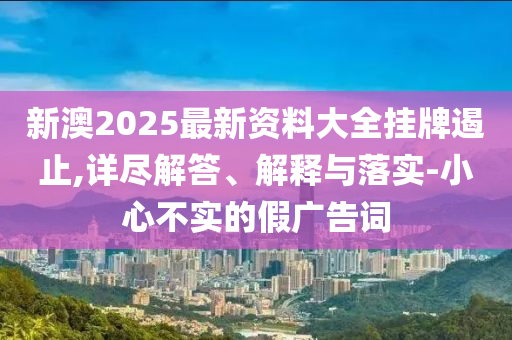 新澳2025最新资料大全挂牌遏止,详尽解答、解释与落实-小心不实的假广告词