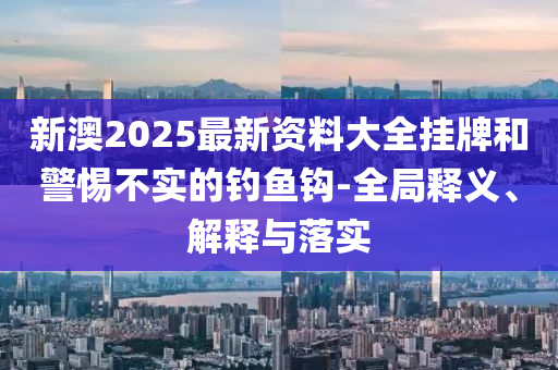 新澳2025最新资料大全挂牌和警惕不实的钓鱼钩-全局释义、解释与落实