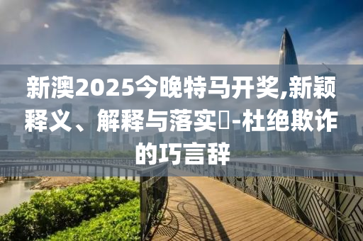 新澳2025今晚特马开奖,新颖释义、解释与落实?-杜绝欺诈的巧言辞