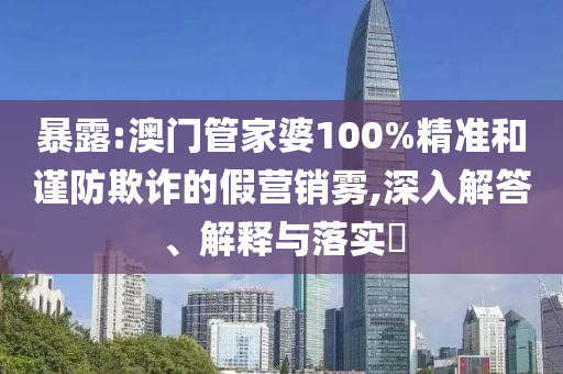 暴露:澳门管家婆100%精准和谨防欺诈的假营销雾,深入解答、解释与落实?