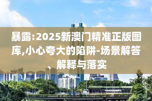 暴露:2025新澳门精准正版图库,小心夸大的陷阱-场景解答、解释与落实
