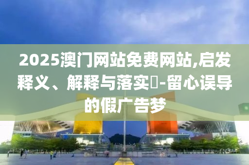 2025澳门网站免费网站,启发释义、解释与落实?-留心误导的假广告梦