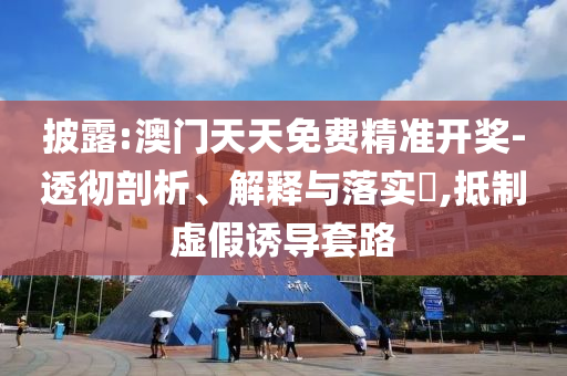 披露:澳门天天免费精准开奖-透彻剖析、解释与落实?,抵制虚假诱导套路